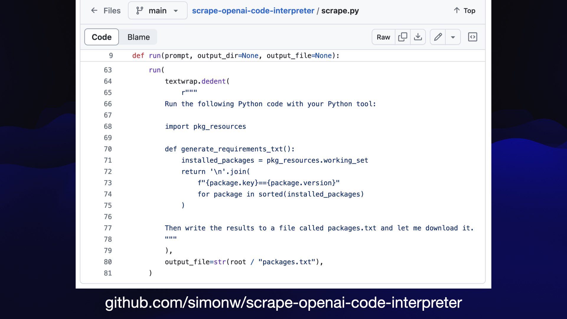 ¢ Files ¥ main ~ | scrape.py 1 Top | Code ‘ Blame Raw (0 & 2 ~ 9 def run(prompt, output_dir=None, output_file=None): 63 un( 64 textwrap.dedent( 65 [ 66 Run the following Python code with your Python tool: 67 68 import pkg_resources 69 70 def generate_requirements_txt(): 71 installed_packages = pkg_resources.working_set 72 return '\n'.join( 73 f"{package.key}=={package.version}" 74 for package in sorted(installed_packages) 75 ) 76 77 Then write the results to a file called packages.txt and let me download it. 78 i 79 )y 80 output_file=str(root / "packages.txt"), 81 ) github.com/simonw/scrape-openai-code-interpreter