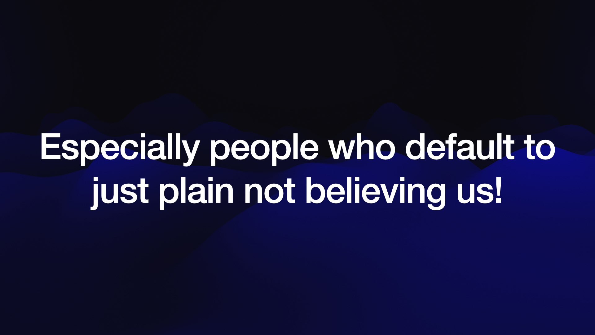 Especially people who default to just plain not believing us!