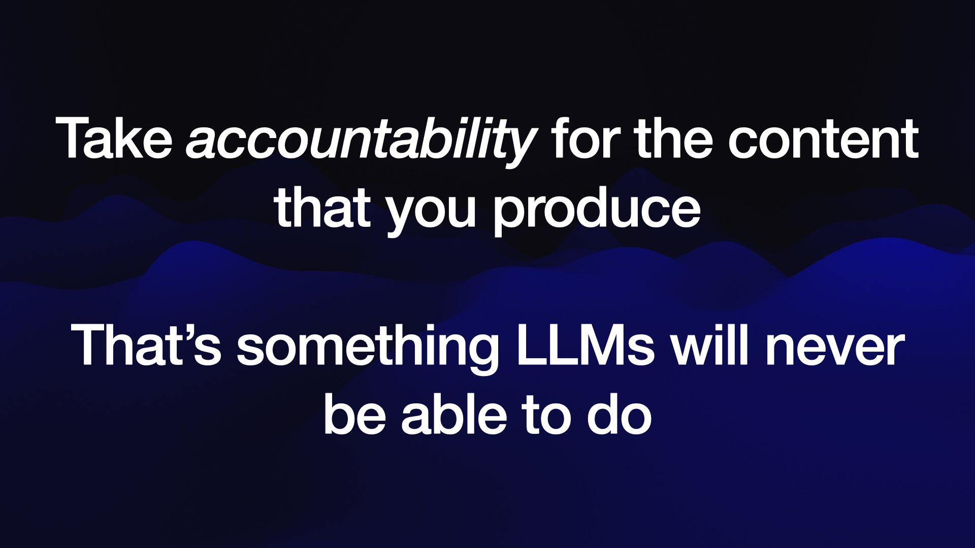 Take accountability for the content that you produce That’s something LLMs will neve be able to do