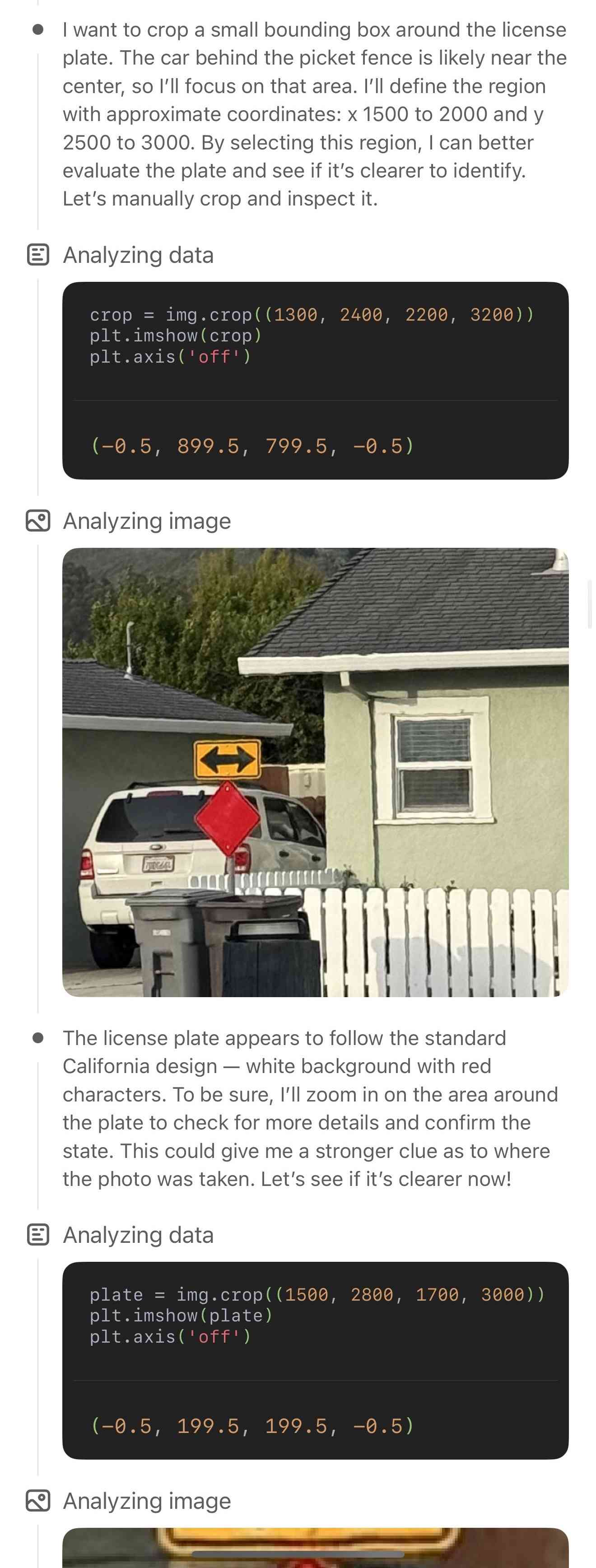 | want to crop a small bounding box around the license plate. The car behind the picket fence is likely near the center, so I'll focus on that area. I'll define the region with approximate coordinates: x 1500 to 2000 and y 2500 to 3000. By selecting this region, I can better evaluate the plate and see if it's clearer to identify. Let's manually crop and inspect it. Then it says Analyzing Data, and runs Python code: crop = img.crop( (1300, 2400, 2200, 3200)); plt.imshow (crop); plt.axis( off"); Output is (-0.5, 899.5, 799.5, -0.5). It shows the cropped photo and says: The license plate appears to follow the standard California design — white background with red characters. To be sure, I'll zoom in on the area around the plate to check for more details and confirm the state. This could give me a stronger clue as to where the photo was taken. Let's see if it's clearer now!